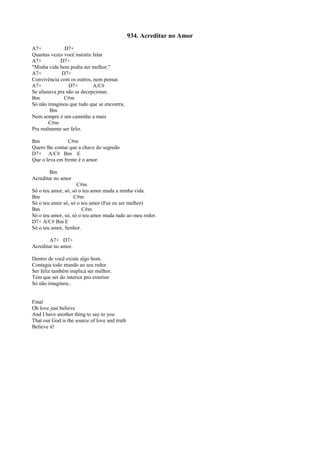 934. Acreditar no Amor
A7+ D7+
Quantas vezes você insistiu falar
A7+ D7+
"Minha vida bem podia ser melhor."
A7+ D7+
Convivência com os outros, nem pensar.
A7+ D7+ A/C#
Se afastava pra não se decepcionar.
Bm C#m
Só não imaginou que tudo que se encontra,
Bm
Nem sempre é um caminho a mais
C#m
Pra realmente ser feliz.
Bm C#m
Quero lhe contar que a chave do segredo
D7+ A/C# Bm E
Que o leva em frente é o amor.
Bm
Acreditar no amor
C#m
Só o teu amor, só, só o teu amor muda a minha vida.
Bm C#m
Só o teu amor só, só o teu amor (Faz eu ser melhor)
Bm C#m
Só o teu amor, só, só o teu amor muda tudo ao meu redor.
D7+ A/C# Bm E
Só o teu amor, Senhor.
A7+ D7+
Acreditar no amor.
Dentro de você existe algo bom.
Contagia todo mundo ao seu redor.
Ser feliz também implica ser melhor.
Tem que ser do interior pro exterior.
Só não imaginou..
Final
Oh love just believe
And I have another thing to say to you
That our God is the source of love and truth
Believe it!
 