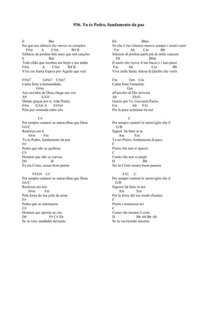 E Bm
Sei que teu silêncio faz mover os corações
F#m A C#m B4 B
Silêncio de profeta fala mais que mil canções
E Bm
Todo chão que recebeu teu beijo e teu andar
F#m A C#m B4 B
Vive em Santa Espera por Aquele que virá
F#m7 G#m7 C#m7
Canta forte a humanidade,
G#m
Aos ouvidos de Deus chega sua voz
A9 E/G#
Dando graças por ti, João Paulo,
F#m E/G# A F#/G#
Pela paz semeada entre nós
C#
Pra sempre cantarei as maravilhas que Deus
G#/C
Realizou em ti
A#m Fm
Tu és Pedro, fundamento da paz
F#
Pedra que não se quebrou
C#
Homem que não se curvou
D# B
És em Cristo, nosso bom pastor
F#/G# C#
Pra sempre cantarei as maravilhas que Deus
G#/C
Realizou em nós
A#m Fm
Pela força do teu jeito de amar
F#
Pedra que se enterneceu
C#
Homem que aponta ao céu
D# F# C# Eb
Se tu vais, saudades deixarás.
Eb Bbm
Sò che il tuo silenzio muove sempre i nostri cuori
Fm Ab Cm Bb
Silenzio di profeta parla più di mille canzoni
Eb Bbm
Il suolo che riceve il tuo bacio e i tuoi passi
Fm Ab Cm Bb
Vive nella Santa Attesa di Quello che verrà
Fm Gm Cm
Canta forte l'umanità,
Gm
all'ascolto di Dio arriverà
Ab Eb/G
Grazie per Te, Giovanni Paolo,
Fm Ab F/G
Per la pace seminata tra noi
C
Per sempre canterò le meraviglie che il
G/B
Signor hà fatto in te
Am Em
Tu sei Pietro, fondamenta di pace
F
Pietra che non si spaccò
C
Uomo che non si piegò
D Bb
Sei in Cristo nostro buon pastore
F/G C
Per sempre canterò le meraviglie che il
G/B
Signore hà fatto in noi
Am Em
Per la forza del tuo modo d'amare
F
Pietra e tenerezza sei
C
Uomo che mostra il cielo
D Bb Ab Bb Ab
Se tu vai,ricordo lascerai
936. Tu és Pedro, fundamento da paz
 