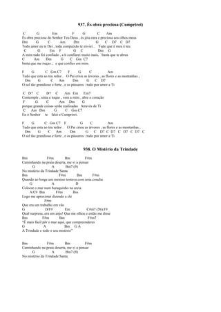 937. És obra preciosa (Cumprirei)
C G Em F G C Am
És obra preciosa do Senhor Teu Deus , és jóia rara e preciosa aos olhos meus
Dm G C Am Dm G C D7 C D7
Todo amor eu te Dei , toda compaixão te enviei . Tudo que é meu é teu
C G Em F G C Dm G
A mim tudo foi confiado , a ti confiarei muito mais, basta que te abras
C Am Dm G C Gm C7
basta que me ouças , e que confies em mim.
F G C Gm C7 F G C Am
Tudo que esta ao teu redor . O Pai criou as árvores , as flores e as montanhas ,
Dm G C Am Dm G C D7
O sol tão grandioso e forte , e os pássaros : tudo por amor a Ti
C D7 C D7 C Am Em Em7
Contemple , sinta e toque , vem a mim , abre o coração
F G C Am Dm G
porque grande coisas serão realizadas Através de Ti
C Am Dm G C Gm C7
Eu o Senhor te falei e Cumprirei.
F G C Gm C7 F G C Am
Tudo que esta ao teu redor . O Pai criou as árvores , as flores e as montanhas ,
Dm G C Am Dm G C D7 C D7 C D7 C D7 C
O sol tão grandioso e forte , e os pássaros : tudo por amor a Ti
938. O Mistério da Trindade
Bm F#m Bm F#m
Caminhando na praia deserta, me vi a pensar
G A Bm7 (9)
No mistério da Trindade Santa
Bm F#m Bm F#m
Quando ao longe um menino tentava com uma concha
G A D
Colocar o mar num buraquinho na areia
A/C# Bm F#m Bm
Logo me aproximei dizendo a ele
F#m
Que era um trabalho em vão
G D/F# Em C#m7 (5b) F#
Qual surpresa, era um anjo! Que me olhou e então me disse
Bm F#m Bm F#m7
“É mais fácil pôr o mar aqui, que compreenderes
G A Bm G A
A Trindade e todo o seu mistério”
Bm F#m Bm F#m
Caminhando na praia deserta, me vi a pensar
G A Bm7 (9)
No mistério da Trindade Santa
 