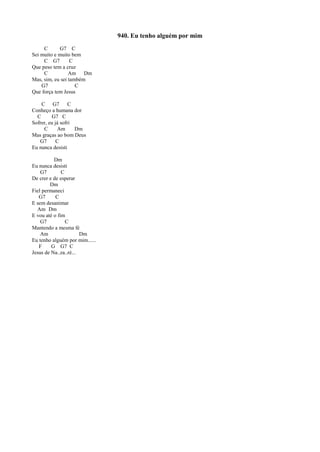 940. Eu tenho alguém por mim
C G7 C
Sei muito e muito bem
C G7 C
Que peso tem a cruz
C Am Dm
Mas, sim, eu sei também
G7 C
Que força tem Jesus
C G7 C
Conheço a humana dor
C G7 C
Sofrer, eu já sofri
C Am Dm
Mas graças ao bom Deus
G7 C
Eu nunca desisti
Dm
Eu nunca desisti
G7 C
De crer e de esperar
Dm
Fiel permaneci
G7 C
E sem desanimar
Am Dm
E vou até o fim
G7 C
Mantendo a mesma fé
Am Dm
Eu tenho alguém por mim......
F G G7 C
Jesus de Na..za..ré...
 