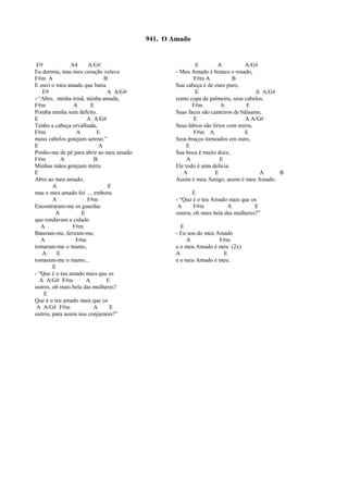 E9 A4 A/G#
Eu dormia, mas meu coração velava
F#m A B
E ouvi o meu amado que batia
E9 A A/G#
- “Abre, minha irmã, minha amada,
F#m A E
Pomba minha sem defeito.
E A A/G#
Tenho a cabeça orvalhada,
F#m A E
meus cabelos gotejam sereno.”
E A
Ponho-me de pé para abrir ao meu amado
F#m A B
Minhas mãos gotejam mirra
E
Abro ao meu amado,
A E
mas o meu amado foi .... embora.
A F#m
Encontraram-me os guardas
A E
que rondavam a cidade.
A F#m
Bateram-me, feriram-me,
A F#m
tomaram-me o manto,
A E
tomaram-me o manto...
E
- “Que é o teu amado mais que os
A A/G# F#m A E
outros, oh mais bela das mulheres?
E
Que é o teu amado mais que os
A A/G# F#m A E
outros, para assim nos conjurares?”
E A A/G#
- Meu Amado é branco e rosado,
F#m A B
Sua cabeça é de ouro puro,
E A A/G#
como copa de palmeira, seus cabelos.
F#m A E
Suas faces são canteiros de bálsamo,
E A A/G#
Seus lábios são lírios com mirra,
F#m A E
Seus braços torneados em ouro,
E
Sua boca é muito doce,
A E
Ele todo é uma delícia.
A E A B
Assim é meu Amigo, assim é meu Amado.
E
- “Que é o teu Amado mais que os
A F#m A E
outros, oh mais bela das mulheres?”
E
- Eu sou do meu Amado
A F#m
e o meu Amado é meu (2x)
A E
e o meu Amado é meu .
941. O Amado
 