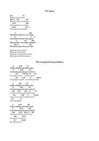 737. Maria
Am E7
Maria vivia em oração
Bm7 5- G#º Am
Maria provada no sofrimento
A/C# Dm
Maria guardava no coração
Am E Am E
Maria pra Jesus um alento
A Bm
Oh, Maria ensina-me a ser assim
E A E
Como filho em Deus tudo esperar
A Am Dm
Mãe querida, vem comigo caminhar
Am E Am
Oh, Maria roga a Jesus por mim
Maria que não se rebelou
Maria por nós ofereceu
Maria que os pastorinhos ensinou
Maria que em Fátima apareceu
738. Coroação de Nossa Senhora
G G/B C9
Senhora Rainha, tão lindas estás!
G G/B C9
Trouxemos presentes pra te ofertar
Am G/B Em D C9
Este manto celeste azul cor do céu
Am G/B C Dsus4
Que protege e guarda teus filhos pra Deus
G G/B C9
Senhora Rainha, tão lindas estás!
G G/B C9
Trouxemos presentes pra te ofertar
Am G/B Em D C9
A coroa é prova de quem soube amar
Am G/B C Dsus4
E pra ver teu sorriso, colhemos pra ti:
D E
Chuva de pétalas!
A A/C# D9
Senhora Rainha, tão lindas estás!
A A/C# D9
Trouxemos presentes pra te ofertar
Bm A/C# F#m E D9
Abençoa as famílias, o nosso país
Bm A/C#
As crianças e os jovens
D Esus4
Que esperam em ti
 
