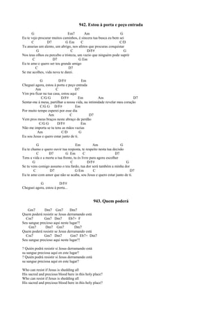 942. Estou à porta e peço entrada
G Em7 Am G
Eu te vejo procurar muitos caminhos, é sincera tua busca eu bem sei
C D7 G Em C C/D
Tu anseias um alento, um abrigo, nos afetos que procuras conquistar
G C D/F# G
Nos teus olhos eu percebo a tristeza, um vazio que ninguém pode suprir
C D7 G Em
Eu te amo e quero ser teu grande amigo
C D7
Se me acolhes, vida nova te darei.
G D/F# Em
Cheguei agora, estou à porta e peço entrada
Am C D7
Vim pra ficar na tua casa, estou aqui
C/G G D/F# Em Am D7
Sentar-me à mesa, partilhar a nossa vida, na intimidade revelar meu coração
C/G G D/F# Em
Por muito tempo esperei por esse dia
Am C D7
Vem pros meus braços neste abraço de perdão
C/G G D/F# Em
Não me importa se tu tens as mãos vazias
Am C/D G
Eu sou Jesus e quero estar junto de ti.
G Em Am G
Eu te chamo e quero ouvir tua resposta, te respeito nesta tua decisão
C D7 G Em C D7
Tens a vida e a morte a tua frente, tu és livre para agora escolher
G C D/F# G
Se tu vens comigo assumo o teu fardo, tua dor será também a minha dor
C D7 G Em C D7
Eu te amo com amor que não se acaba, sou Jesus e quero estar junto de ti.
G D/F#
Cheguei agora, estou à porta...
943. Quem poderá
Gm7 Dm7 Gm7 Dm7
Quem poderá resistir se Jesus derramando está
Cm7 Gm7 Dm7 Eb7+ F
Seu sangue precioso aqui neste lugar?!
Gm7 Dm7 Gm7 Dm7
Quem poderá resistir se Jesus derramando está
Cm7 Gm7 Dm7 Gm7 Eb7+ Dm7
Seu sangue precioso aqui neste lugar?!
? Quién podrá resistir si Jesus derramando está
su sangue preciosa aquí en este lugar?
? Quién podrá resistir si Jesus derramando está
su sangue preciosa aquí en este lugar?
Who can resist if Jesus is shedding all
His sacred and precious blood here in this holy place?
Who can resist if Jesus is shedding all
His sacred and precious blood here in this holy place?
 