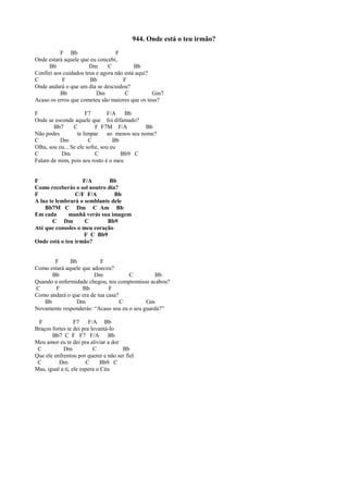 944. Onde está o teu irmão?
F Bb F
Onde estará aquele que eu concebi,
Bb Dm C Bb
Confiei aos cuidados teus e agora não está aqui?
C F Bb F
Onde andará o que um dia se descuidou?
Bb Dm C Gm7
Acaso os erros que cometeu são maiores que os teus?
F F7 F/A Bb
Onde se esconde aquele que foi difamado?
Bb7 C F F7M F/A Bb
Não podes te limpar ao menos seu nome?
C Dm C Bb
Olha, sou eu... Se ele sofre, sou eu
C Dm C Bb9 C
Falam de mim, pois seu rosto é o meu
F F/A Bb
Como receberás o sol noutro dia?
F C/F F/A Bb
A luz te lembrará o semblante dele
Bb7M C Dm C Am Bb
Em cada manhã verás sua imagem
C Dm C Bb9
Até que consoles o meu coração
F C Bb9
Onde está o teu irmão?
F Bb F
Como estará aquele que adoeceu?
Bb Dm C Bb
Quando a enfermidade chegou, teu compromisso acabou?
C F Bb F
Como andará o que era de tua casa?
Bb Dm C Gm
Novamente responderás: “Acaso sou eu o seu guarda?”
F F7 F/A Bb
Braços fortes te dei pra levantá-lo
Bb7 C F F7 F/A Bb
Meu amor eu te dei pra aliviar a dor
C Dm C Bb
Que ele enfrentou por querer e não ser fiel
C Dm C Bb9 C
Mas, igual a ti, ele espera o Céu
 