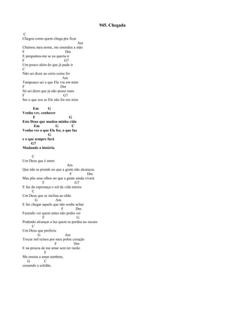 945. Chegada
C
Chegou como quem chega pra ficar
Am
Chamou meu nome, me estendeu a mão
F Dm
E perguntou-me se eu queria ir
F G7
Um pouco além do que já pude ir
C
Não sei dizer ao certo como foi
Am
Tampouco sei o que Ele viu em mim
F Dm
Só sei dizer que já não posso mais
F G7
Ser o que sou se Ele não for em mim
Em G
Venha ver, conhecer
F G
Este Deus que mudou minha vida
Em G C
Venha ver o que Ele fez, o que faz
G
e o que sempre fará
G7
Mudando a história
C
Um Deus que é amor
Am
Que não se prende no que a gente não alcançou
F Dm
Mas põe seus olhos no que a gente ainda viverá
F G7
E faz da esperança o sol da vida inteira
C
Um Deus que se inclina ao chão
G Am
E faz chegar aquele que não soube achar
F Dm
Fazendo ver quem antes não podia ver
F G
Podendo alcançar a luz quem se perdeu no escuro
C
Um Deus que preferiu
G Am
Trocar mil reinos por meu pobre coração
F Dm
E na proeza de me amar sem ter razão
F
Me ensina a amar também,
G C
cessando a solidão.
 