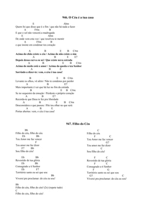 946. O Céu é a tua casa
E Abm
Quem foi que disse que é o fim / que não há nada a fazer
A F#m B
E que o sol não vencerá a madrugada
E Abm
De onde vem esta voz / que resolveu te mentir
A F#m B
e que insiste em condenar teu coração
A B E B C#m
Acima do chão existe o céu / Acima do não existe o sim
A B E E7
Depois dessa curva eu sei / Que existe nova estrada
A B E B C#m
Acima do medo está o amor / Acima da queda o teu Senhor
A B E
Sorrindo a dizer-te: vem, o céu é tua casa!
B E B C#m
Levante os olhos, vê além / Não te condenes por perder
A B E7
Mais importante é ver que há luz no fim da estrada
B E B C#m
Se no sequestro da emoção / Perdeste o próprio coração
A B E7
Recorda-te que Deus te fez pra liberdade
A B E B C#m
Desconsidera o que passou / Põe teu olhar no que será
A B E
Portas abertas: vem, o céu é tua casa!
947. Filho do Céu
Bb
Filho do céu, filho do céu
Eb Bb
Teu Amor me faz vencer
F
Teu amor me faz dizer
F7 Bb
Sou filho do céu!
Eb Bb
Revestido de tua glória
Eb Bb
Consagrado a ti Senhor
Eb F7
Território santo eu sei que sou
Bb
Viverei pra proclamar: do céu eu sou!
Bb
Filho do céu, filho do céu! (2x) (repete tudo)
C
Filho do céu, filho do céu!
C
Filho do céu
F C
Teu Amor me faz vencer
G7
Teu amor me faz dizer
C
Sou filho do céu!
F C
Revestido de tua glória
F C
Consagrado a ti Senhor
F G
Território santo eu sei que sou
G7 C
Viverei pra proclamar: do céu eu sou!
 