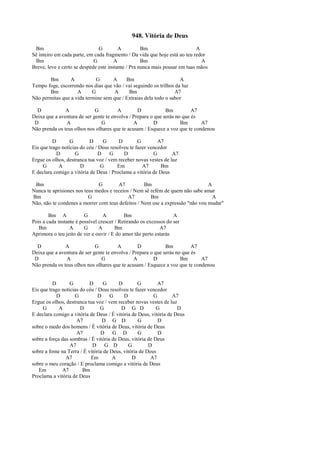 948. Vitória de Deus
Bm G A Bm A
Sê inteiro em cada parte, em cada fragmento / Da vida que hoje está ao teu redor
Bm G A Bm A
Breve, leve e certo se despede este instante / Pra nunca mais pousar em tuas mãos
Bm A G A Bm A
Tempo foge, escorrendo nos dias que vão / vai seguindo os trilhos da luz
Bm A G A Bm A7
Não permitas que a vida termine sem que / Extraias dela todo o sabor
D A G A D Bm A7
Deixa que a aventura de ser gente te envolva / Prepara o que serás no que és
D A G A D Bm A7
Não prenda os teus olhos nos olhares que te acusam / Esquece a voz que te condenou
D G D G D G A7
Eis que trago notícias do céu / Deus resolveu te fazer vencedor
D G D G D G A7
Ergue os olhos, destranca tua voz / vem receber novas vestes de luz
G A D G Em A7 Bm
E declara comigo a vitória de Deus / Proclama a vitória de Deus
Bm G A7 Bm A
Nunca te aprisiones nos teus medos e receios / Nem sê refém de quem não sabe amar
Bm G A7 Bm A
Não, não te condenes a morrer com teus defeitos / Nem use a expressão "não vou mudar"
Bm A G A Bm A
Pois a cada instante é possível crescer / Retirando os excessos do ser
Bm A G A Bm A7
Aprimora o teu jeito de ver e ouvir / E do amor tão perto estarás
D A G A D Bm A7
Deixa que a aventura de ser gente te envolva / Prepara o que serás no que és
D A G A D Bm A7
Não prenda os teus olhos nos olhares que te acusam / Esquece a voz que te condenou
D G D G D G A7
Eis que trago notícias do céu / Deus resolveu te fazer vencedor
D G D G D G A7
Ergue os olhos, destranca tua voz / vem receber novas vestes de luz
G A D G D G D G D
E declara comigo a vitória de Deus / É vitória de Deus, vitória de Deus
A7 D G D G D
sobre o medo dos homens / É vitória de Deus, vitória de Deus
A7 D G D G D
sobre a força das sombras / É vitória de Deus, vitória de Deus
A7 D G D G D
sobre a fome na Terra / É vitória de Deus, vitória de Deus
A7 Em A D A7
sobre o meu coração / E proclama comigo a vitória de Deus
Em A7 Bm
Proclama a vitória de Deus
 