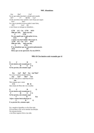 949. Abandono
Gm Dm7 Cm7
Eu sei que andas desolado e atirado pelo mundo.
D#7 F7 Bb7M Cm7
Já não encontras mais sentido e nem forças pra seguir.
Gm7 Dm7
Se o que te prende às trevas ainda é mais forte,
D#7 Cm7 D9
e sem forças se entregas ao abandono...
G7M A/G Cm G7M D/F#
Olhe pro alto, sinta essa luz.
A F7M
Eu sou aquele que te guia pelas trevas,
F#/E D9
e numa cruz doei minha vida só por ti.
G7M A/G Cm G7+ D/F#
Olhe pro alto, sinta essa luz.
A F7M
É no abandono que me encontras plenamente.
F#/E D9
Deixe que eu me apresente: Eu sou JESUS.
950. O Céu inteiro está rezando por ti
G C D G
O céu inteiro está rezando por ti
C D G C G
Se for preciso, nós estamos aqui
Em Am7 Bm7 Em Am7 Bm7
Se a cruz te parece pesada demais,
Em Am7 Bm7 Em
Sê fiel e não perca a esperança da paz
Am
Não esqueça que o amor
C/G B4 B
Que emana de Deus não vai se acabar.
G C D G
O céu inteiro está rezando por ti
C D G C G
Se for preciso, nós estamos aqui
C D Em
Anjos e santos intercedem por ti
C D G
E se preciso for, estamos aqui.
Se o mundo te humilha e te faz dizer não,
Crê em Deus e Ele vai te mostrar sua direção.
No extremo da dor,
o teu Deus segurou forte a tua mão.
 