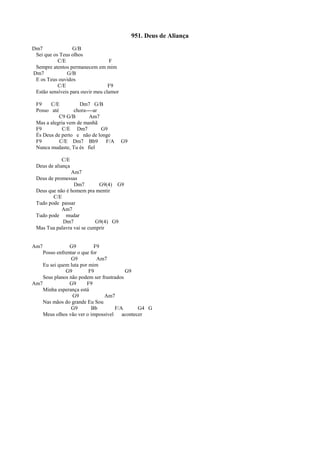 951. Deus de Aliança
Dm7 G/B
Sei que os Teus olhos
C/E F
Sempre atentos permanecem em mim
Dm7 G/B
E os Teus ouvidos
C/E F9
Estão sensíveis para ouvir meu clamor
F9 C/E Dm7 G/B
Posso até chora----ar
C9 G/B Am7
Mas a alegria vem de manhã
F9 C/E Dm7 G9
És Deus de perto e não de longe
F9 C/E Dm7 Bb9 F/A G9
Nunca mudaste, Tu és fiel
C/E
Deus de aliança
Am7
Deus de promessas
Dm7 G9(4) G9
Deus que não é homem pra mentir
C/E
Tudo pode passar
Am7
Tudo pode mudar
Dm7 G9(4) G9
Mas Tua palavra vai se cumprir
Am7 G9 F9
Posso enfrentar o que for
G9 Am7
Eu sei quem luta por mim
G9 F9 G9
Seus planos não podem ser frustrados
Am7 G9 F9
Minha esperança está
G9 Am7
Nas mãos do grande Eu Sou
G9 Bb F/A G4 G
Meus olhos vão ver o impossível acontecer
 