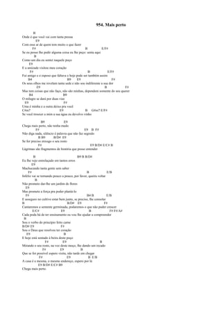 954. Mais perto
B
Onde é que você vai com tanta pressa
E9
Com esse ar de quem tem muito o que fazer
F# B E/F#
Se eu posso lhe pedir alguma coisa eu lhe peço: senta aqui
B
Como um dia eu sentei naquele poço
E9
E a amizade visitou meu coração
F# B E/F#
Fui amigo e o esposo que faltava e hoje pode ser também assim
B4 B9 E9 F#
Os seus olhos me revelam tanta sede e não sou indiferente a sua dor
E9 B F#
Mas tem coisas que não faço, não são minhas, dependem somente do seu querer
B4 B9
O milagre se dará por duas vias
E9 F#
Uma é minha e a outra deixo pra você
C#m7 E9 B G#m7 E/F#
Se você trouxer a mim a sua água eu devolvo vinho
B9 E9
Chega mais perto, não tenha medo
F# E9 B F#
Não diga nada, silêncio é palavra que não faz segredo
B B9 B/D# E9
Se for preciso enxugo o seu rosto
F# E9 B/D# E/C# B
Lágrimas são fragmentos de história que posso entender
B B9 B B/D#
Eu lhe vejo entrelaçado em tantos erros
E9
Machucando tanta gente sem saber
F# B E/B
Infeliz vai se tornando pouco a pouco, por favor, queira voltar
B
Não prometo dar-lhe um jardim de flores
E9
Mas prometo a força pra poder plantá-lo
F# B4 B E/B
E asseguro no cultivo estar bem junto, se preciso, lhe consolar
B B/D# E9 F#
Cantaremos a semente germinada, podaremos o que não puder crescer
E/C# E9 B F# F#/A#
Cada poda há de ter ensinamento eu vou lhe ajudar a compreender
B
Sou o verbo do princípio feito carne
B/D# E9 F#
Sou o Deus que resolveu ter coração
E9 B
E hoje está sentado à beira deste poço
F# E9 B
Mirando o seu rosto, na voz deste moço, lhe dando um recado
F# E9 B
Que se for possível espero visita, não tarde em chegar
F# E9 B E/B
A casa é a mesma, o mesmo endereço, espero por lá
E9 B/D# E/C# B9
Chega mais perto.
 