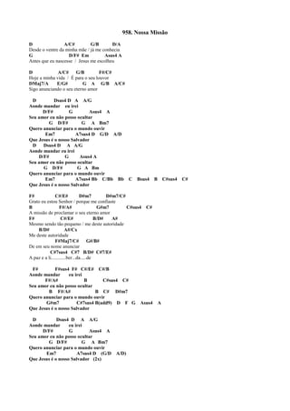 958. Nossa Missão
D A/C# G/B D/A
Desde o ventre da minha mãe / já me conhecia
G D/F# Em Asus4 A
Antes que eu nascesse / Jesus me escolheu
D A/C# G/B F#/C#
Hoje a minha vida / É para o seu louvor
DMaj7/A E/G# G A G/B A/C#
Sigo anunciando o seu eterno amor
D Dsus4 D A A/G
Aonde mandar eu irei
D/F# G Asus4 A
Seu amor eu não posso ocultar
G D/F# G A Bm7
Quero anunciar para o mundo ouvir
Em7 A7sus4 D G/D A/D
Que Jesus é o nosso Salvador
D Dsus4 D A A/G
Aonde mandar eu irei
D/F# G Asus4 A
Seu amor eu não posso ocultar
G D/F# G A Bm
Quero anunciar para o mundo ouvir
Em7 A7sus4 Bb C/Bb Bb C Bsus4 B C#sus4 C#
Que Jesus é o nosso Salvador
F# C#/E# D#m7 D#m7/C#
Grato eu estou Senhor / porque me confiaste
B F#/A# G#m7 C#sus4 C#
A missão de proclamar o seu eterno amor
F# C#/E# B/D# A#
Mesmo sendo tão pequeno / me deste autoridade
B/D# A#/Cx
Me deste autoridade
F#Maj7/C# G#/B#
De em seu nome anunciar
C#7sus4 C#7 B/D# C#7/E#
A paz e a li............ber...da.....de
F# F#sus4 F# C#/E# C#/B
Aonde mandar eu irei
F#/A# B C#sus4 C#
Seu amor eu não posso ocultar
B F#/A# B C# D#m7
Quero anunciar para o mundo ouvir
G#m7 C#7sus4 B(add9) D F G Asus4 A
Que Jesus é o nosso Salvador
D Dsus4 D A A/G
Aonde mandar eu irei
D/F# G Asus4 A
Seu amor eu não posso ocultar
G D/F# G A Bm7
Quero anunciar para o mundo ouvir
Em7 A7sus4 D (G/D A/D)
Que Jesus é o nosso Salvador (2x)
 