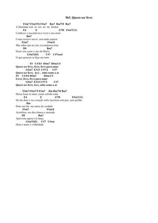 963. Quero ser livre
F#m7 F#m7(9) F#m7 Bm7 Bm7M Bm7
A liberdade está só em ser do Senhor
E4 E A7M F#m7(11)
Conhecer a sua palavra e viver o seu amor
Bm7
Como escravo servir, sem nada esperar
F#m7 F#m/E
Mas saber que no céu, recompensa terás
D9 Bm7
Dizer sim como o sim de Maria
G#m7(b5) C#7 C#7sus4
O que quiseres se faça em mim
F# C#/E# D#m7 D#m/C#
Quero ser livre, livre, livre para amar
G#m7 E/G# C#7/4 C#7
Quero ser livre, leve , solto como o ar
F# C#/E# D#m7 D#m/C#
Livre, livre, livre para amar
G#m7 E/G# C#7/4 C#7
Quero ser livre, leve, solto como o ar
F#m7 F#m7/9 F#m7 Bm Bm7M Bm7
Deixa Jesus te amar, como sofrido estás
E4 E A7M F#m7(11)
De tão duro o teu coração sofre incerteza sem paz, sem perdão
Bm
Deus um dia me amou de verdade
F#m7 F#m/E
Acreditou, me deu chance e amizade
D9 Bm7
Aproveita agora e te lança
G#m7(b5) C#7 C#sus
Deus é amor e a liberdade
 
