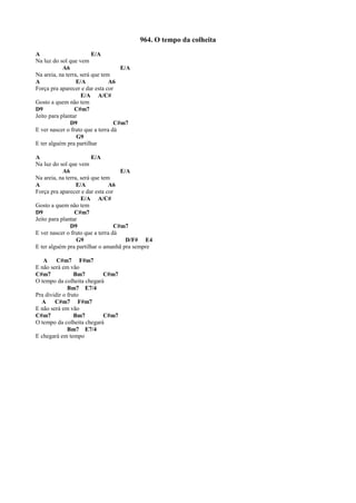 964. O tempo da colheita
A E/A
Na luz do sol que vem
A6 E/A
Na areia, na terra, será que tem
A E/A A6
Força pra aparecer e dar esta cor
E/A A/C#
Gosto a quem não tem
D9 C#m7
Jeito para plantar
D9 C#m7
E ver nascer o fruto que a terra dá
G9
E ter alguém pra partilhar
A E/A
Na luz do sol que vem
A6 E/A
Na areia, na terra, será que tem
A E/A A6
Força pra aparecer e dar esta cor
E/A A/C#
Gosto a quem não tem
D9 C#m7
Jeito para plantar
D9 C#m7
E ver nascer o fruto que a terra dá
G9 D/F# E4
E ter alguém pra partilhar o amanhã pra sempre
A C#m7 F#m7
E não será em vão
C#m7 Bm7 C#m7
O tempo da colheita chegará
Bm7 E7/4
Pra dividir o fruto
A C#m7 F#m7
E não será em vão
C#m7 Bm7 C#m7
O tempo da colheita chegará
Bm7 E7/4
E chegará em tempo
 