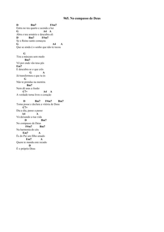 965. No compasso de Deus
D Bm7 F#m7
Entra no teu quarto e acenda a luz
G A4 A
Abra o teu armário e descubra ali
D Bm7 F#m7
Se o Reino santo começou
G A4 A
Que se ainda é o sonho que não te tocou
G
Tira a máscara sem medo
Bm7
Vê por onde vão teus pés
Em7
E descubra se o que crês
G A
Já transformou o que tu és
G
Não te prendas na mentira
Bm7
Nem dê asas a ilusão
C7+ A4 A
A verdade torna livre o coração
D Bm7 F#m7 Bm7
Toma posse e declara a vitória de Deus
C7+
Dia a dia, passo a passo
A4 A
Vá deixando a tua vida
D Bm7
No compasso de Deus
F#m7 Bm7
Na harmonia do céu
Em7 A
És do Pai um filho amado
Em7 A
Quem te manda este recado
D
É o próprio Deus
 