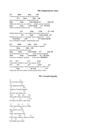 966. Simplesmente Amar
E7+ B/D# F#m A/B
O amor nasceu em meio ao frio de uma noite
E7+ G#m F#m A/B
Sem um lugar para ficar... desaconchego sim.
F#m G#m C#m C#m/B A7+ F#m B7
Palhas pra deitar e ao seu redor os animais que ali moravam.
F#m G#m C#m C#m/B A7+ B7 F#m
Mesmo sendo Rei, pobre se fez só por amor.
E7+ G#m C#m A7+ A/B
Simplesmente amar, é o que importa para quem quiser servir.
E7+ G#m C#m C#m/B A7+
Simplesmente amar, é a condição maior, suprema do servir.
E/G# F#m A/B E7+ G#m F#m B7
Eis a verdadeira vocação: simplesmente amar.
E7+ B/D# F#m A/B E7+
O amor cresceu em meio a nós e ao homem se igualou
G#m F#m A/B
Não procurou seus interesses não...
F#m G#m C#m C#m/B A7+ F#m B7
Do próximo quis lavar os pés como sinal de igualdade.
F#m G#m C#m C#m/B A7+ B7 F#m
Na cruz se entregou e perdoou só por amor. REFRÃO
A7+ E7+ A7+ E/G#
Como dizer “Senhor te amo” sem mesmo vê-lo,
A7+ E7+ A7+ E/G# A7+
e ser incapaz de amar o outro que está ao lado e se pode ver?!
F#m B7 A/B E7+
O que não ama não conhece a Deus porque Deus é amor.
967. Coração Sagrado
C G
Se você está cansado
F G
Sem lugar pra repousar
C Em
Venha ao Coração Sagrado
F G
De Jesus, que aberto está
Am Em Am Em
Pode então entrar, até descansar
F G C G7
Seu Deus ali espera e quer amar.
C G F G
Curar suas feridas, tirar a solidão
F Em
Reconstruir com zelo
Dm G
Tudo o que está no chão
C Em F G
E dar muito carinho. Alegre-se irmão!
F G C
Felicidade não é ilusão.
 