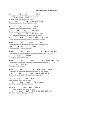 968. Imagem e Semelhança
G G4 G G4 G
Se alguém duvidar de ti dizendo que não amas
(G D/F# Em) Em/D C
E pelos erros teus, julgar o teu viver
G/B Am Am/G D/F# C/E D
Não desanimes, não. Deus vê teu cora__ção
G G4 G G4 G
A menor intenção de ser melhor já é amor
G4 G Am F7M
Desde um sorriso a um olhar, sim é amor
Em D Am Am/G C/D
Se à imagem e semelhança do Amor fos__te criado
C G/B Am Am/G C/D D
Então dos teus atos o mais sincero e natural é o teu amar
C7M D/C Bm7 Em
*Eu pergunto se existe alguém aqui que nunca falhou na vida
Am7 D C/D G G4 G
Ou arrependido quis voltar atrás?
C7M D/C Bm7 E D/F# E/G# Am7
Não importa se tu és pecador que às vezes sem forças quer lu____tar
C/D F/G G
O caminho de Deus é teu lugar
C7M D/C Bm7 E D/F# E/G# Am7
Jesus disse: “Ninguém te condenou? Nem mesmo eu condeno a ti.
C/D F/G G
Vai e não tornes a pecar”
C7M D/C B B/D# Em Em/D
Todo ouro do mundo não pode comprar o que tu tens pra dar
C G/B Am Am/G D/F# D/E D
Precioso és ao teu Senhor. Toma posse comigo e diz:
G Em Am7 C/D
Deus me ama! Sou capaz de amar
G Em Am7 C/D [*repete]
Pois Deus me ama! Eu nasci pra amar
E4 E A F#m Bm7 D/E E
Deus me ama! Sou capaz de amar
A F#m Bm7 D/E E [D A/C# Bm7 E A]
Pois Deus me ama! Eu nasci pra amar
 