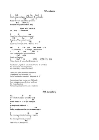 969. Aliança
C G/B Am Dm Dm/C G
Israel, hoje serei para ti alimento de santidade
C G/B Am C
Te envolvendo com minha presença
Dm Dm/C G
Te dando força e fidelidade (bis)
Dm/C G C7(9) C/E
[na 2ªvez] ...e fidelidade
F G Am
Lança fora todas as tuas seguranças!
C/E Dm Em7
Despoja-te! Apresenta-te a mim
F G F/G C
E com tua vida vem dizer: “Preciso de ti”
F/G C G/B Am Dm Dm/C G4
Eu continuarei a te amar pe__la eternidade
G C Am Dm G
E em cada passo teu te acompanharei
Em7 A/C#
Jamais te abandonei
A Dm7 F G C7M F7M C7M F/G
Minha aliança de amor, Eu não esquecerei
Meu Senhor, hoje tu és para mim alimento de santidade
Me envolvendo com tua presença,
Me dando força e fidelidade (bis)
Lanço fora todas as minhas seguranças!
Despojo-me! Apresento-me a ti
E com minha vida vou dizer: “Dependo de ti”
Eu continuarei a te buscar com fidelidade
E em cada passo meu, de ti me lembrarei
Em ti me abandonei
Nesta aliança de amor, teu servo me tornei
970. Levanta-te
Am G Am
Levanta-te, Levanta-te Senhor (2x)
F G Am
Saiam diante de Ti os teus inimigos
F
Se dispersem diante de Ti
G Am
Todos aqueles que aborrecem sua presença
F G Am
Tua presença reinará sobre todo o império
F G
Tua presença reinará, governará
Am
sobre todos os principados
 