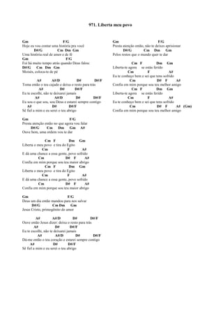 Gm F/G
Hoje eu vou contar uma história pra você
D#/G Cm Dm Gm
Uma história real de amor e de fé
Gm F/G
Foi há muito tempo atrás quando Deus falou:
D#/G Cm Dm Gm
Moisés, coloca-te de pé
A# A#/D D# D#/F
Toma então o teu cajado e deixa o resto para trás
A# D# D#/F
Eu te escolhi, não te deixarei jamais
A# A#/D D# D#/F
Eu sou o que sou, sou Deus e estarei sempre contigo
A# D# D#/F
Sê fiel a mim e eu serei o teu abrigo
Gm F/G
Presta atenção então no que agora vou falar
D#/G Cm Dm Gm A#
Ouve bem, uma ordem vou te dar
Cm F Dm Gm
Liberta o meu povo e tira do Egito
Cm F A#
E dá uma chance a essa gente, povo sofrido
Cm D# F A#
Confia em mim porque sou teu maior abrigo
Cm F Dm Gm
Liberta o meu povo e tira do Egito
Cm F A#
E dá uma chance a essa gente, povo sofrido
Cm D# F A#
Confia em mim porque sou teu maior abrigo
Gm F/G
Deus um dia então mandou para nos salvar
D#/G Cm Dm Gm
Jesus Cristo, primogênito do amor
A# A#/D D# D#/F
Ouve então Jesus dizer: deixa o resto para trás
A# D# D#/F
Eu te escolhi, não te deixarei jamais
A# A#/D D# D#/F
Dá-me então o teu coração e estarei sempre contigo
A# D# D#/F
Sê fiel a mim e eu serei o teu abrigo
Gm F/G
Presta atenção então, não te deixes aprisionar
D#/G Cm Dm Gm
Pelos restos que o mundo quer te dar
Cm F Dm Gm
Liberta-te agora se estás ferido
Cm F A#
Eu te conheço bem e sei que tens sofrido
Cm D# F A#
Confia em mim porque sou teu melhor amigo
Cm F Dm Gm
Liberta-te agora se estás ferido
Cm F A#
Eu te conheço bem e sei que tens sofrido
Cm D# F A# (Gm)
Confia em mim porque sou teu melhor amigo
971. Liberta meu povo
 