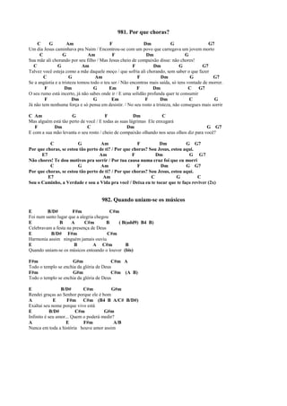 981. Por que choras?
C G Am F Dm G G7
Um dia Jesus caminhava pra Naim / Encontrou-se com um povo que carregava um jovem morto
C G Am F Dm G
Sua mãe ali chorando por seu filho / Mas Jesus cheio de compaixão disse: não chores!
C G Am F Dm G G7
Talvez você esteja como a mãe daquele moço / que sofria ali chorando, sem saber o que fazer
C G Am F Dm G G7
Se a angústia e a tristeza tomou todo o teu ser / Não encontras mais saída, só tens vontade de morrer.
F Dm G Em F Dm C G7
O seu rumo está incerto, já não sabes onde ir / E uma solidão profunda quer te consumir
F Dm G Em F Dm C G
Já não tem nenhuma força e só pensa em desistir. / No seu rosto a tristeza, não consegues mais sorrir
C Am G F Dm C
Mas alguém está tão perto de você / E todas as suas lágrimas Ele enxugará
F Dm C Dm G G7
E com a sua mão levanta o seu rosto / cheio de compaixão olhando nos seus olhos diz para você?
C G Am F Dm G G7
Por que choras, se estou tão perto de ti? / Por que choras? Sou Jesus, estou aqui.
E7 Am F Dm G G7
Não chores! Te dou motivos pra sorrir / Por tua causa numa cruz foi que eu morri
C G Am F Dm G G7
Por que choras, se estou tão perto de ti? / Por que choras? Sou Jesus, estou aqui.
E7 Am C G C
Sou o Caminho, a Verdade e sou a Vida pra você / Deixa eu te tocar que te faço reviver (2x)
982. Quando uniam-se os músicos
E B/D# F#m C#m
Foi num santo lugar que a alegria chegou
E B A C#m B ( B(add9) B4 B)
Celebravam a festa na presença de Deus
E B/D# F#m C#m
Harmonia assim ninguém jamais ouviu
E B A C#m B
Quando uniam-se os músicos entoando o louvor (bis)
F#m G#m C#m A
Todo o templo se enchia da glória de Deus
F#m G#m C#m (A B)
Todo o templo se enchia da glória de Deus
E B/D# C#m G#m
Rendei graças ao Senhor porque ele é bom
A E F#m C#m (B4 B A/C# B/D#)
Exaltai seu nome porque vivo está
E B/D# C#m G#m
Infinito é seu amor... Quem o poderá medir?
A E F#m A/B
Nunca em toda a história houve amor assim
 