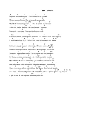 983. Cenários
C F C F G
Por tanto tempo me enganei / Em personagens me escondi
F C F
Montei cenários fui ator / Fui me tornando um perdedor
G G7 C F C
Quando de mim eu me perdi / Mas de repente eu pude ouvir
F G F C
A Tua voz chamar por mim / Me convencendo a regressar
F G7
Reassumir o meu lugar / Reconquistando o que perdi
Am C F C
Coração acelerado, sempre pronto pra mentir / Na surpresa de um olhar se perde
F C F G C C7
E perdido vira presa fácil / Pra que Deus o leve pela vida em seus braços
F G C Am
Por mais que eu procure em outras praças / Noutros rastros, direções
F C Am G
Por mais que eu procure em outros olhos / A coragem pra não desistir
F G C G Am
Somente o amor de Deus me faz / Ser eu mesmo sem precisar mentir
F C Am G
Só Ele me mostra o sempre oculto / As virtudes que estão em mim
F G C G Am
Que as tramas da face se destramem / Que a verdade acenda a sua luz
F C F C
Que se desfaçam todos os cenários / Não quero a vida pra fazer ensaios
F G C Am F C
Quero viver como se fosse hoje o último dia / Que se dissolva toda fantasia
F C F G G7 C G Am
Não quero a máscara da hipocrisia / E que ao final de tudo o grande aplauso seja pra vida.
F G7 C
E que ao final de tudo o grande aplauso seja pra vida.
 