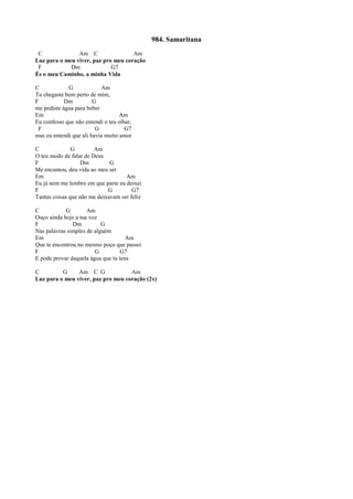 984. Samaritana
C Am C Am
Luz para o meu viver, paz pro meu coração
F Dm G7
És o meu Caminho, a minha Vida
C G Am
Tu chegaste bem perto de mim,
F Dm G
me pediste água para beber
Em Am
Eu confesso que não entendi o teu olhar,
F G G7
mas eu entendi que ali havia muito amor
C G Am
O teu modo de falar de Deus
F Dm G
Me encantou, deu vida ao meu ser
Em Am
Eu já nem me lembro em que parte eu deixei
F G G7
Tantas coisas que não me deixavam ser feliz
C G Am
Ouço ainda hoje a tua voz
F Dm G
Nas palavras simples de alguém
Em Am
Que te encontrou no mesmo poço que passei
F G G7
E pode provar daquela água que tu tens
C G Am C G Am
Luz para o meu viver, paz pro meu coração (2x)
 