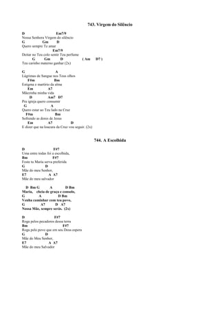 743. Virgem do Silêncio
D Em7/9
Nossa Senhora Virgem do silêncio
G Gm D
Quero sempre Te amar
Em7/9
Deitar no Teu colo sentir Teu perfume
G Gm D ( Am D7 )
Teu carinho materno ganhar (2x)
G A
Lágrimas de Sangue nos Teus olhos
F#m Bm
Estigma e martírio da alma
Em A7
Mãezinha minha vida
D Am7 D7
Pra igreja quero consumir
G A
Quero estar ao Teu lado na Cruz
F#m Bm
Sofrendo as dores de Jesus
Em A7 D
E dizer que na loucura da Cruz vou seguir. (2x)
744. A Escolhida
D F#7
Uma entre todas foi a escolhida,
Bm F#7
Foste tu Maria serva preferida
G D
Mãe do meu Senhor,
E7 A A7
Mãe do meu salvador
D Bm G A D Bm
Maria, cheia de graça e consolo,
G A D Bm
Venha caminhar com teu povo,
G A7 D A7
Nossa Mãe, sempre serás. (2x)
D F#7
Roga pelos pecadores dessa terra
Bm F#7
Roga pelo povo que em seu Deus espera
G D
Mãe do Meu Senhor,
E7 A A7
Mãe do meu Salvador
 