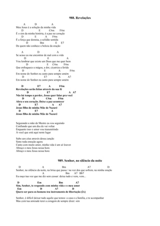 988. Revelações
A D A
Meu Jesus é a solução da minha vida
D E C#m F#m
É o sim da minha história, é a paz no coração
D E A F#m
É a força que domina, a solidão sentida
D Bm E E7
De quem não conhece a beleza da oração
A D A
Se acaso eu me encontrar de mal com a vida
D E A
Vou lembrar que existe um Deus que me quer bem
D E C#m F#m
Que enfraquece a mágoa, a dor, cicatriza a ferida
D E A F#m
Em nome do Senhor eu canto para sempre amém
D E7 A A7
Em nome do Senhor eu canto para sempre amém
D E7 A F#m
Revelações serão feitas através da sua fé
D E7 A A7
Não há tempo a perder, Jesus quer falar pra você
D E C#m F#m
Abra o seu coração. Deixe a paz acontecer
D E7 A A7
Jesus filho de minha Mãe de Nazaré
D E7 A
Jesus filho de minha Mãe de Nazaré
Segurando a mão do Mestre eu vou seguindo
Confiando que um dia ele vai voltar
Enquanto isso o amor vou transmitindo
A você que está aqui neste lugar
Subo aos céus através dessa canção
Sinto toda emoção agora
Canto com muito amor, minha vida é um só louvor
Abraço o meu Jesus nessa hora
Abraço o meu Jesus nessa hora
989. Senhor, no silêncio da noite
D A Bm A7 D
Senhor, no silêncio da noite, na brisa que passa / na voz dos que sofrem, na minha oração
A Bm A7 Bb7
Eu ouço tua voz que me diz sem cessar: deixa tudo e vem, vem...
D Em Bm A7
Sim, Senhor, te respondo com minha vida e o meu amor
Em D A7 D
Quero ser para os homens teu instrumento de libertação (2x)
Senhor, é difícil deixar tudo aquilo que temos: a casa e a família, e te acompanhar
Mas com tua amizade terei a coragem de sempre dizer: sim
 