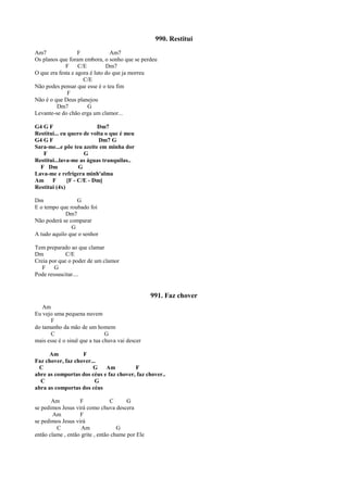 990. Restitui
Am7 F Am7
Os planos que foram embora, o sonho que se perdeu
F C/E Dm7
O que era festa e agora é luto do que ja morreu
C/E
Não podes pensar que esse é o teu fim
F
Não é o que Deus planejou
Dm7 G
Levante-se do chão erga um clamor...
G4 G F Dm7
Restitui... eu quero de volta o que é meu
G4 G F Dm7 G
Sara-me...e põe teu azeite em minha dor
F G
Restitui...lava-me as águas tranquilas..
F Dm G
Lava-me e refrigera minh'alma
Am F [F - C/E - Dm]
Restitui (4x)
Dm G
E o tempo que roubado foi
Dm7
Não poderá se comparar
G
A tudo aquilo que o senhor
Tem preparado ao que clamar
Dm C/E
Creia por que o poder de um clamor
F G
Pode ressuscitar....
991. Faz chover
Am
Eu vejo uma pequena nuvem
F
do tamanho da mão de um homem
C G
mais esse é o sinal que a tua chuva vai descer
Am F
Faz chover, faz chover...
C G Am F
abre as comportas dos céus e faz chover, faz chover..
C G
abra as comportas dos céus
Am F C G
se pedimos Jesus virá como chuva descera
Am F
se pedimos Jesus virá
C Am G
então clame , então grite , então chame por Ele
 
