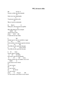 992. Jovem te olho
B9 F#/A# E
Jovem, te olho mas não entendo
B
Sinto no ar tua inquietação
E
Te procuro na pista certa
F#
Mas só vejo na contramão
B Bm/A E
Olha pra ti, não precisas de espelho
B
Mas olha dentro do teu coração
B/D# E9
Aceita Jesus Cristo
G#m E/F# B9
E tudo terá em tuas mãos
E B9
Sempre que te vejo no caminho a vagar
E F# G#m
Está sozinho e teus passos querem retornar
E F# B9
Teu olhar me diz, que não tens paz
E F# G#m F#/G#
Teu olhar me diz, que não tens paz
E F# G#m
Jovem, deixa o mundo
E F# B B/D#
Sê jovem e não um moribundo
E F# D# G#m
Aceita a Jesus, Ele vai mudar o teu viver
B/D# E
Com Jesus tu vais vencer
F#
Tu vais vencer,
B9 E
Tu vais vencer
F# B F#/A#
Tu vais vencer
G#m E F#sus4 B9
Tu vais vencer, com Jesus tu vais vencer
 