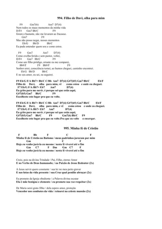 994. Filho de Davi, olha para mim
F9 Gm7(6) Am7 D7(4)
Nem todos os maus momentos da minha vida
D/F# Gm7 Bb/C F9
foram o bastante, não me levaram ao fracasso.
Gm7 F9
Mas não posso negar, nesses momentos
Eb/G Bb/D Bb/C
Eu pude entender quem sou e como estou.
F9 Gm7 Am7 D7(4)
Como ovelha ferida e sem pastor, voltei,
D/F# Gm7 Bb/C F9
Como um filho pródigo, errante eu me comparei,
Bb9/F F9 Bb9/F F9
Senhor errei, consciência tomei, ao humos cheguei, caminho encontrei.
Eb/G Bb/D Bb/C
E no seu amor, eu sei, eu seguirei.
F9 Eb/G F/A Bb7+ Bb/C C/Bb Am7 D7(4) G#7(b5) Gm7 Bb/C Eb/F
Filho de Davi, olha para mim, vê como estou e onde eu cheguei.
F7 Eb/G F/A Bb7+ Eb7 Am7 D7(4)
Eu grito para me ouvir, é porque sei que estás aqui,
G#7(b5) Gm7 Bb/C F9
Escolheste este lugar pra que eu volte.
F9 Eb/G F/A Bb7+ Bb/C C/Bb Am7 D7(4) G#7(b5) Gm7 Bb/C Eb/F
Filho de Davi, olha para mim, e vê como estou e onde eu cheguei.
F7 Eb/G F/A Bb7+ Eb7 Am7 D7(4)
Eu grito para me ouvir, é porque sei que estás aqui,
G#7(b5) Gm7 Bb/C F9 Gm7(6) Bb/C F9
Escolheste este lugar pra que eu volte.Pra que eu volte a enxergar.
995. Minha fé de Cristão
F Bb F C F
Minha fé de Cristão no Batismo / meus padrinhos juraram por mim
Gm C F
Hoje eu venho jurá-la eu mesmo / nesta fé viverei até o fim
Gm C7 F Dm Gm C7 F
Hoje eu venho jurá-la eu mesmo / nesta fé viverei até o fim
Creio, pois na divina Trindade / Pai, Filho, eterno Amor
E no Verbo de Deus humanado; / na Paixão de Jesus Redentor (2x)
A Jesus servir quero constante / sua lei no meu peito gravar
E nas lutas da vida presente / sua Cruz qual pendão abraçar (2x)
Eu prometo da Igreja obediente / a Palavra divina escutar
Ela é mãe benigna e clemente / eu prometo sua voz respeitar (2x)
De Maria serei grato filho / dela espero amor, proteção
Vencedor nos combates da vida / reinarei na celeste mansão (2x)
 