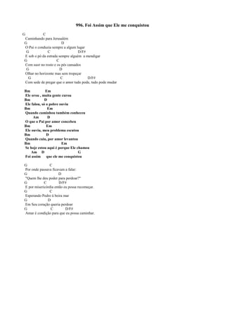 996. Foi Assim que Ele me conquistou
G C
Caminhando para Jerusalém
G D
O Pai o conduzia sempre a algum lugar
G C D/F#
E sob o pó da estrada sempre alguém a mendigar
G C
Com suor no rosto e os pés cansados
G D
Olhar no horizonte mas sem tropeçar
G C D/F#
Com sede de pregar que o amor tudo pode, tudo pode mudar
Bm Em
Ele orou , muita gente curou
Bm D
Ele falou, só o pobre ouviu
Bm Em
Quando caminhou também conheceu
Am D
O que o Pai por amor concebeu
Bm Em
Ele ouviu, meu problema escutou
Bm D
Quando caiu, por amor levantou
Bm Em
Se hoje estou aqui é porque Ele chamou
Am D G
Foi assim que ele me conquistou
G C
Por onde passava ficavam a falar:
G D
"Quem lhe deu poder para perdoar?"
G C D/F#
E por misericórdia então eu possa recomeçar.
G C
Esperando Pedro à beira mar
G D
Em Seu coração queria perdoar
G C D/F#
Amar é condição para que eu possa caminhar.
 