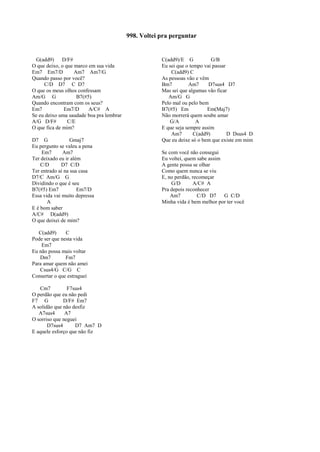 G(add9) D/F#
O que deixo, o que marco em sua vida
Em7 Em7/D Am7 Am7/G
Quando passo por você?
C/D D7 C D7
O que os meus olhos confessam
Am/G G B7(#5)
Quando encontram com os seus?
Em7 Em7/D A/C# A
Se eu deixo uma saudade boa pra lembrar
A/G D/F# C/E
O que fica de mim?
D7 G Gmaj7
Eu pergunto se valeu a pena
Em7 Am7
Ter deixado eu ir além
C/D D7 C/D
Ter entrado aí na sua casa
D7/C Am/G G
Dividindo o que é seu
B7(#5) Em7 Em7/D
Essa vida vai muito depressa
A
E é bom saber
A/C# D(add9)
O que deixei de mim?
C(add9) C
Pode ser que nesta vida
Em7
Eu não possa mais voltar
Dm7 Fm7
Para amar quem não amei
Csus4/G C/G C
Consertar o que estraguei
Cm7 F7sus4
O perdão que eu não pedi
F7 G D/F# Em7
A solidão que não desfiz
A7sus4 A7
O sorriso que neguei
D7sus4 D7 Am7 D
E aquele esforço que não fiz
C(add9)/E G G/B
Eu sei que o tempo vai passar
C(add9) C
As pessoas vão e vêm
Bm7 Am7 D7sus4 D7
Mas sei que algumas vão ficar
Am/G G
Pelo mal ou pelo bem
B7(#5) Em Em(Maj7)
Não morrerá quem soube amar
G/A A
E que seja sempre assim
Am7 C(add9) D Dsus4 D
Que eu deixe só o bem que existe em mim
Se com você não consegui
Eu voltei, quem sabe assim
A gente possa se olhar
Como quem nunca se viu
E, no perdão, recomeçar
G/D A/C# A
Pra depois reconhecer
Am7 C/D D7 G C/D
Minha vida é bem melhor por ter você
998. Voltei pra perguntar
 
