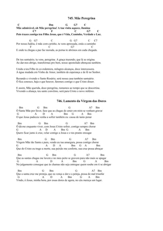 745. Mãe Peregrina
C Dm G G7 C
Mãe admirável, oh Mãe peregrina! A tua visita aquece, ilumina
C7 F C G7 C
Pois trazes contigo teu Filho Jesus, que é Vida, Caminho, Verdade e Luz.
G G7 C G G7 C C7
Por nossa Judéia, é mãe com carinho, tu vens apressada, estás a caminho
F C G7 C
E onde tu chegas a paz faz morada, as portas te abrimos em cada chegada.
De teu santuário, tu vens, peregrina. A graça trazendo, que lá se origina.
Ao dar-nos abrigo, transformas pro bem, nosso apostolado abençoas também.
Unida a teu Filho és co-redentora, milagres alcanças, doce intercessora.
A água mudada em Vinho de Amor, também de esperança e de fé no Senhor.
Rezando e vivendo o Santo Rosário, será nossa casa também santuário.
Ó fica conosco, haja o que houver, faremos contigo o que Cristo disser.
E assim, Mãe querida, doce peregrina, rumamos ao tempo que se descortina.
Vivendo a aliança, teu santo convênio, será para Cristo o novo milênio.
746. Lamento da Virgem das Dores
Bm G Bm G A7 Bm
Ó Santa Mãe por favor, faze que as chagas do amor em mim se venham gravar
G A D A Bm G A Bm
O que Jesus padeceu venha a sofrer também eu: causa de tanto penar
Bm G Bm G A7 Bm
Ó dá-me enquanto viver, com Jesus Cristo sofrer, contigo sempre chorar
G A D A Bm G A Bm
Quero ficar junto à cruz, velar contigo a Jesus e o teu pranto enxugar
Bm G Bm G A7 Bm
Virgem Mãe tão Santa e pura, vendo eu tua amargura, possa contigo chorar
G A D A Bm G A Bm
Que do Cristo eu trago a morte, sua paixão me conforte, sua cruz possa abraçar
Bm G Bm G A7 Bm
Que as santas chagas me lavem e no meu peito se gravem para não mais se apagar
G A D A Bm G A Bm
No julgamento consegue que às chamas não seja entregue quem soube em ti se abrigar
Bm G Bm G A7 Bm
Que a santa cruz me proteja, que eu vença a dor e a peleja, possa do mal triunfar
G A D A Bm G A Bm
Vindo, ó Jesus, minha hora, por essas dores de agora, no céu mereça um lugar.
 