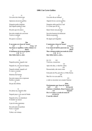 C G
Um certo dia à beira-mar
C
Apareceu um jovem galileu
G
Ninguém podia imaginar
Que alguém pudesse amar
C
Do jeito que ele amava
G
Seu jeito simples de conversar
Tocava o coração
C
De quem o escutava
Dm
E seu nome era Jesus de Nazaré
G7 C F Em G7
Sua fama se espalhou e todos vinham ver
C Dm/F
O fenômeno do jovem pregador
C/E G C
Que tinha tanto a...mor.
G
Naquelas praias, naquele mar
C
Naquele rio, em casa de Zaqueu
G
Naquela estrada, naquele sol
E o povo a escutar
C
Histórias tão bonitas
G
Seu jeito manso de se expressar
Enchia o coração
C
De paz tão infinita
G
Em plena rua, naquele chão
C
Naquele poço e em casa de Simão
G
Naquela relva, no entardecer
O mundo viu nascer
C
A paz de uma esperança
G
Seu jeito puro de perdoar
Fazia o coração
C
Voltar a ser criança
C G
Um certo dia ao tribunal
C
Alguém levou o jovem galileu
G
Ninguém sabia qual foi o mal
E o crime que ele fez
C
Quais foram seus pecados
G
Seu jeito honesto de denunciar
Mexeu na posição
C
De alguns privilegiados
Dm
E mataram a Jesus de Nazaré
G7 C F Em G7
E no meio de ladrões puseram sua cruz
C Dm/F
Mas o homem ainda tem medo de Jesus
C/E G C
Que tinha tanto a...mor...
G# C# G#
Vitorioso, ressuscitou
C#
Após três dias, a vida Ele voltou
G#
Ressuscitado, não morre mais
C#
Está junto do Pai, pois Ele é o Filho Eterno
G#
Mas Ele vive em cada lar,
C#
e onde se encontrar um coração fraterno
Ebm
Proclamamos que Jesus de Nazaré
G#7 C# F# Fm G#
Glorioso e triunfante, Deus Conosco está
C# Ebm/F#
Ele é o Cristo e a razão de nossa fé
C# G# C#
E um dia voltará!
1000. Um Certo Galileu
 