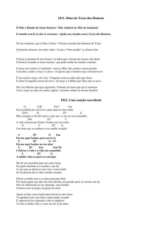 1011. Hino do Terço dos Homens
Ó Mãe e Rainha do Santo Rosário / Mãe Admirável, Mãe do Santuário
O mundo sem fé na dor se consome, / ajuda esse mundo com o Terço dos Homens.
No teu santuário, que é fonte e berço / Nasceu a missão dos Homens do Terço
O primeiro homem, um santo varão / Como o “bem amado” se chama João
O terço é presente de tua ternura / as mãos que o levam são nossas, são duras
O homem rezando se torna menino / que pode mudar do mundo o destino
O terço tem contas e é meditado / mas tu, Mãe, não contas o nosso pecado
Convidas a todos o terço é o povo / só queres que o homem seja o homem novo
É tua escola o terço, ele é luz / Ninguém como tu sabe mais que Jesus
O santo Evangelho ensina de novo / teu terço é a Bíblia que Deus deu ao povo
Nas Ave Marias que aqui repetimos / Falamos de amor que por ti sentimos
Com o terço na mão em santas vigílias / rezamos unidos às nossas famílias
1012. Uma canção sacerdotal
G G/B Em7 Am
Fui escolhido pra servir-te e para amar-te meu irmão
D/F# D D7 G
Meu coração se dividiu entre o meu ser e o teu ser em comunhão
Dm G7 C
A vida colocou-me frente a frente com um reino,
G C D7 G
Um reino que eu sonhava e era minha vocação
C D7 G Em
Eis-me aqui Senhor para servir-te
C D7 G G7
Eis-me aqui Senhor no teu altar
C B7 Em Em7/D
Celebrar a vida e a vida em comunhão
C D7 G
A minha vida eu quero te entregar
Me fiz um sacerdote para ser como Jesus
Eu quero iluminar-te e receber a tua luz
A cruz que eu abracei é tua cruz, ó meu irmão
Se for preciso dar a vida é minha vocação
Deixei a minha casa e os meus pais para lutar
Por muita gente que não tem uma família, um grande amor ou mesmo um lar
Não fui indiferente ao teu chamado, meu Senhor
Conserva-me na graça, na graça do amor
Agora eu faço uma oração para louvar-te meu Jesus
Te agradecer por este dom e pela minha vocação
É impossível ser chamado e não te obedecer
Tu tens a minha vida e o meu ser em Tuas mãos
 