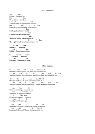 1015. Brilhará
Am Em
Eis que é chegada a hora
Dm Em
Os verdadeiros adoradores
F G Am Em
Adorarão o Pai em espírito e em verdade
Dm F Em F G Am
Esses são os adoradores que o Pai procura
Em7
E a força do alto os revestirá
Am
E o fogo que abrasa os avivará
Em7
Sinais e prodígios irão demonstrar
C F Dm
Que a glória de Deus sobre o seu povo está
G Em Am F
Brilhará, brilhará,
G Am
Brilhará Também neste lugar
F G Em Am F
Libertará, libertará,
G Am
Libertará Também neste lugar
1016. Consolo
G Em D Am Gsus5/C D
Deus tem cuidado de vós / Sim, Deus tem cuidado de vós
Am G/B C D Am C/D G C/D
Sua força é o amor derramado entre nós / Porque Deus tem cuidado de vós
G Em D Am Gsus5/C D
Deus tem cuidado de ti / Sim, Deus tem cuidado de ti
Am G/B C D Am C/D G C/D
Sua força é o amor derramado sem fim / Porque Deus tem cuidado de ti
Am Em D
Ele não permitirá que um amado seu
Am Gsus4/C D
Sofra mais do que possa suportar
C D/C G/B C
Ele assim prometeu e cumprirá
Am C D
Toda lágrima há de enxugar
Em D/E C Am D
Levanta-te! Alegra-te! / Aflições no mundo encontrarás
Em D/E C C/D G
Levanta-te! Alegra-te! / Porque é certo, a vitória virá
 