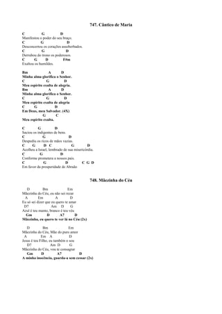 747. Cântico de Maria
C G D
Manifestou o poder do seu braço.
C G D
Desconcertou os corações assoberbados.
C G D
Derrubou do trono os poderosos.
C G D F#m
Exaltou os humildes.
Bm A D
Minha alma glorifica o Senhor.
C G D
Meu espírito exulta de alegria.
Bm A D
Minha alma glorifica o Senhor.
C G D
Meu espírito exulta de alegria
C G D
Em Deus, meu Salvador. (4X)
G C
Meu espírito exulta.
C G D
Saciou os indigentes de bens.
C G D
Despediu os ricos de mãos vazias.
C G D C G D
Acolheu a Israel, lembrado de sua misericórdia.
C G D
Conforme prometera a nossos pais.
C G D C G D
Em favor da prosperidade de Abraão
748. Mãezinha do Céu
D Bm Em
Mãezinha do Céu, eu não sei rezar
A Em A D
Eu só sei dizer que eu quero te amar
D7 Am D G
Azul é teu manto, branco é teu véu
Gm D A7 D
Mãezinha, eu quero te ver lá no Céu (2x)
D Bm Em
Mãezinha do Céu, Mãe do puro amor
A Em A D
Jesus é teu Filho, eu também o sou
D7 Am D G
Mãezinha do Céu, vou te consagrar
Gm D A7 D
A minha inocência, guarda-a sem cessar (2x)
 
