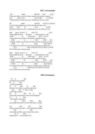 1017. Arvoreando
D9 Bm9 Bm7(6) Em7 A B7
Flores são todas as cores de tantos amores que eu nunca esqueci
Em7 F#m7 G/A Em7 G7M A A7(b9)
Límpida passa no peito essa seiva verdade que me une a você
D9 Bm9 Bm7(6) Em7 G/A Ab7(#5)
Livre de toda maldade essa tal de amizade pra mim é raiz
G7M Em7 A G/A F#7M
Que deixa marcas no solo é a beleza do colo, do ombro, do sim
Bm7 Bm/A E/G# E A F#m7 A7 A/C#
Necessidade da terra, presença essencial para a vida
D7M G D/F# Em7 D/F# G/A A
A sua maneira de ser para mim já poda o que há de ruim
D7M G Em7 D/F# G/A
A minha vontade é de ser pra você feito sombra, descanso sem fim
D7M G D/F# Em7 D/F# G
E se algum dia esquecer de mim só se lembre que eu tenho raiz
G/A Bm7 G7M Em7 F#m7 G7M G/A F#7M
Só se lembre que estou por aqui
Bm7 Bm/A E/G# E A F#m7 A7 A/C#
Necessidade da terra, presença essencial para a vida
D7M G D/F# Em7 D/F# G/A A
A sua maneira de ser para mim já poda o que há de ruim
D7M G Em7 D/F# G/A
A minha vontade é de ser pra você feito sombra, descanso sem fim
D7M G D/F# Em7 D/F# G
E se algum dia esquecer de mim só se lembre que eu tenho raiz
G/A G7M F#m7 Em7 D/F# G/A D7M
Só se lembre que estou por aqui
1018. Formosura
D A Bm
Formosura que excedeis
D A Bm
a todas formosuras!
D A Bm D Bm
Sem ferir, dor fazeis, e sem dor, desfazeis
Em Bm A Bm A Bm
o amor das criaturas.
D A Bm D A Bm
Ó laço que assim juntais duas coisas desiguais,
D A Bm
não desateis o que atais,
D Bm Em7 Bm
pois atando força dais a ter por bem todos os males.
Em Bm Em Bm
Juntais, aquela que não é, com a plenitude acabada
Em Bm
sem acabar, acabais, sem ter que amar, amais
D C Bm
engrandeceis o nosso nada! (2x)
 