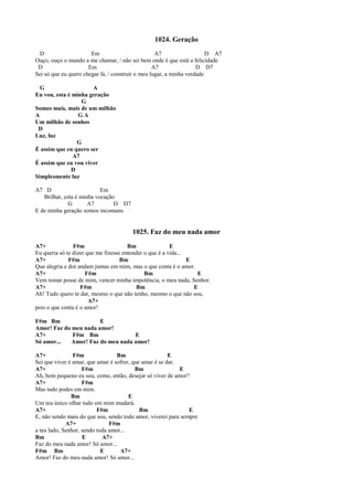 1024. Geração
D Em A7 D A7
Ouço, ouço o mundo a me chamar, / não sei bem onde é que está a felicidade
D Em A7 D D7
Sei só que eu quero chegar lá, / construir o meu lugar, a minha verdade
G A
Eu vou, esta é minha geração
G
Somos mais, mais de um milhão
A G A
Um milhão de sonhos
D
Luz, luz
G
É assim que eu quero ser
A7
É assim que eu vou viver
D
Simplesmente luz
A7 D Em
Brilhar, esta é minha vocação
G A7 D D7
E de minha geração somos incomuns
1025. Faz do meu nada amor
A7+ F#m Bm E
Eu queria só te dizer que me fizesse entender o que é a vida...
A7+ F#m Bm E
Que alegria e dor andam juntas em mim, mas o que conta é o amor.
A7+ F#m Bm E
Vem tomar posse de mim, vencer minha impotência, o meu nada, Senhor.
A7+ F#m Bm E
Ah! Tudo quero te dar, mesmo o que não tenho, mesmo o que não sou,
A7+
pois o que conta é o amor!
F#m Bm E
Amor! Faz do meu nada amor!
A7+ F#m Bm E
Só amor... Amor! Faz do meu nada amor!
A7+ F#m Bm E
Sei que viver é amar, que amar é sofrer, que amar é se dar.
A7+ F#m Bm E
Ah, bem pequeno eu sou, como, então, desejar só viver de amor?
A7+ F#m
Mas tudo podes em mim.
Bm E
Um teu único olhar tudo em mim mudará.
A7+ F#m Bm E
E, não sendo mais do que sou, sendo todo amor, viverei para sempre
A7+ F#m
a teu lado, Senhor, sendo toda amor...
Bm E A7+
Faz do meu nada amor! Só amor...
F#m Bm E A7+
Amor! Faz do meu nada amor! Só amor...
 
