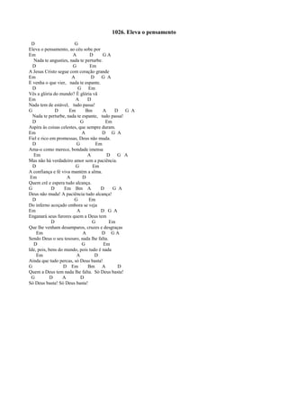 1026. Eleva o pensamento
D G
Eleva o pensamento, ao céu sobe por
Em A D G A
Nada te angusties, nada te perturbe.
D G Em
A Jesus Cristo segue com coração grande
Em A D G A
E venha o que vier, nada te espante.
D G Em
Vês a glória do mundo? É glória vã
Em A D
Nada tem de estável, tudo passa!
G D Em Bm A D G A
Nada te perturbe, nada te espante, tudo passa!
D G Em
Aspira às coisas celestes, que sempre duram.
Em A D G A
Fiel e rico em promessas, Deus não muda.
D G Em
Ama-o como merece, bondade imensa
Em A D G A
Mas não há verdadeiro amor sem a paciência.
D G Em
A confiança e fé viva mantém a alma.
Em A D
Quem crê e espera tudo alcança.
G D Em Bm A D G A
Deus não muda! A paciência tudo alcança!
D G Em
Do inferno acoçado embora se veja
Em A D G A
Enganará seus furores quem a Deus tem
D G Em
Que lhe venham desamparos, cruzes e desgraças
Em A D G A
Sendo Deus o seu tesouro, nada lhe falta.
D G Em
Ide, pois, bens do mundo, pois tudo é nada
Em A D
Ainda que tudo percas, só Deus basta!
G D Em Bm A D
Quem a Deus tem nada lhe falta. Só Deus basta!
G D A D
Só Deus basta! Só Deus basta!
 
