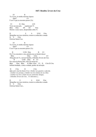 1027. Bendita Árvore da Cruz
F# B
Tu ó Cruz, és minha máxima riqueza
Ebm7 C#
É em Ti que eu encontro prazer (2x)
F# B Ebm C#9
Viver aos teus pés, suspirar por Ti
Bbm Ebm D9 E9 F#m
Dormir o sono suave, desprendido sobre Ti.
D E A E/G# F#m
Mergulhar nos teus mistérios, tornar-te conhecida e amada
D E F#m
Gloriosa Santa Cruz.
F# B
Tu ó Cruz, és minha máxima riqueza
Ebm7 C#
É em Ti que eu encontro prazer (2x)
B C#/B Ebm B C#
Por Ti eu encontrei o céu, permita-me ao túmulo descer
Bbm Ebm G#m C#
Abraçado em Ti, o árvore bendita, ó Bendita Árvore da Cruz.
B C#/B Ebm B C#
Por causa do Reino feliz, feliz da eterna luz.
Bbm Ebm Bbm B Bbm G#m C# D C#m D C#m
Infinita bondade, e única verdade, penhor da salvação.
D C#m D C#m
(Que pelo sinal da Santa Cruz o Senhor nos guarde a cada dia,
o Senhor nos proteja, o Senhor nos leve diante do seu Altar,
o Senhor nos leve a beber do seu santíssimo Sangue,
ó Bendita Árvore da Cruz... Te Adoramos.)...
D E A E/G# F#m
Mergulhar nos teus mistérios, tornar-te conhecida e amada
D E F#m
Gloriosa Santa Cruz...
 