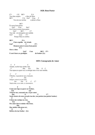 1028. Bom Pastor
F7+ C/E Bb7+ F/A
Tua alma suspira a face de Deus
Bb7+ F/A Gm7 Csus F
Teu sim nos inclina a adorar a Deus
Bb7+
És nosso bom pastor
Gm7 Csus Dm7
Em Cristo és nosso bom pastor
Gm7 Bb7+ C7
Tua vida sei entregarás sem medida
Gm7 Csus F7+
Porque Deus te confiou
Bb7+ F/A
Claro espelho de virtude
Gm7 C F7+
Homem santo és nosso bom pastor
F/A
Ouve o hino
Gm7 Csus Bb7+ F7+
E em ti louva os prodígios do Senhor (2x)
1029. Consagração de Amor
C F C
Amado, recebe hoje minha vida.
F Dm Em Dm G C
Tua esposa eu quero ser, te entregar meu viver sem medida.
C F C
Filhinha, respondeste meu chamado,
F Dm
Sempre estarei ao teu lado,
Em Dm G C C7
Nada tema, eu te amo, te sustentarei.
F G
Como um trigo eu quero ser Senhor,
Em Am
Triturar-me, consumir-me, só por amor.
Dm G C C7
Sentir dentro do meu coração tua dor, tua paixão (tua paixão Senhor)
F G
Coloca-me contigo na cruz,
Em Am
Por amor dou-te minha vida Jesus.
Dm
Que minha vida possa ser,
G C
Reflexo da tua Senhor (2x)
 