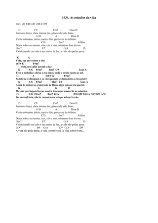 1034. As estações da vida
Intr.: (D F/D G/D ) Bb C D9
D C9 Em7 Dsus D
Suntuosa força, clara intensa luz, gênese de todo fruto.
E/D A Dsus D
Verbo soberano, início, meio e fim, porta voz do infinito.
C/D Em7 A#dim
Desce sobre os montes, rios, céu e mar, soberano dom divino
Bm7 E7 G/A D
Vai deixando em tudo o seu rastro de luz, a vida não poder parar.
G A
Vida, tua cor colore o céu
D/F# G F#m7
Vida, teu calor acende a luz
G A/G F#m7 Bm7 C9 Asus A
Tece a melodia e deixa o teu sinal, onde o vento canta ao sol.
G A D/F# G F#m7
Sombras se dissipam e se vão quando se demonstra o teu poder
G A/G F#m7 Bm7 C9 Asus A
Alma do universo, expressão de Deus, digo sim ao teu querer.
G A G D
Mesmo que hajam forças contra ti sempre nascerão as estações.
G A/G F#m7 Bm7 G/A D9 G/D D G/A D E/D D A/D
Incansável luta, não te cansarás eu sei que sobreviverás.
D C9 Em7 Dsus D
Suntuosa força, clara intensa luz, gênese de todo fruto.
E/D A Dsus D
Verbo soberano, início, meio e fim, porta voz do infinito.
C/D Em7 A#dim
Desce sobre os montes, rios, céu e mar, soberano dom divino
Bm7 E7 G/A D
Vai deixando em tudo o seu rastro de luz, a vida não poder parar.
G/A D9 G/A D9 G/A D9
A vida não pode parar, a vida sobreviverá. A vida sobreviverá...
 