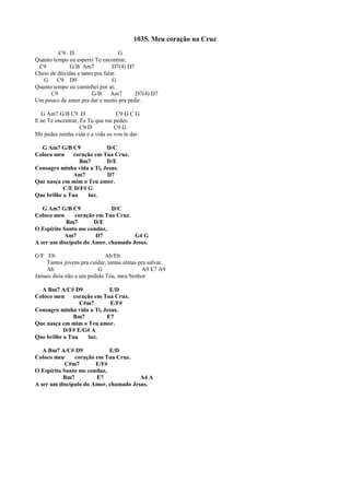 1035. Meu coração na Cruz
C9 D G
Quanto tempo eu esperei Te encontrar,
C9 G/B Am7 D7(4) D7
Cheio de dúvidas e tanto pra falar.
G C9 D9 G
Quanto tempo eu caminhei por aí,
C9 G/B Am7 D7(4) D7
Um pouco de amor pra dar e muito pra pedir.
G Am7 G/B C9 D C9 G C G
E ao Te encontrar, És Tu que me pedes.
C9 D C9 G
Me pedes minha vida e a vida eu vou te dar.
G Am7 G/B C9 D/C
Coloco meu coração em Tua Cruz.
Bm7 D/E
Consagro minha vida a Ti, Jesus.
Am7 D7
Que nasça em mim o Teu amor.
C/E D/F# G
Que brilhe a Tua luz.
G Am7 G/B C9 D/C
Coloco meu coração em Tua Cruz.
Bm7 D/E
O Espírito Santo me conduz,
Am7 D7 G4 G
A ser um discípulo do Amor, chamado Jesus.
G/F Eb Ab/Eb
Tantos jovens pra cuidar, tantas almas pra salvar.
Ab G A9 E7 A9
Jamais diria não a um pedido Teu, meu Senhor
A Bm7 A/C# D9 E/D
Coloco meu coração em Tua Cruz.
C#m7 E/F#
Consagro minha vida a Ti, Jesus.
Bm7 E7
Que nasça em mim o Teu amor.
D/F# E/G# A
Que brilhe a Tua luz.
A Bm7 A/C# D9 E/D
Coloco meu coração em Tua Cruz.
C#m7 E/F#
O Espírito Santo me conduz,
Bm7 E7 A4 A
A ser um discípulo do Amor, chamado Jesus.
 