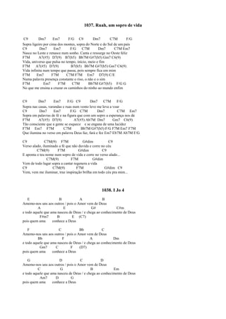 1037. Ruah, um sopro de vida
C9 Dm7 Em7 F/G C9 Dm7 C7M F/G
Sopra ligeiro por cima dos montes, sopra do Norte e do Sul de um país
C9 Dm7 Em7 F/G C7M Dm7 C7M Em7
Nasce no Leste e renasce num sonho. Canta e ressurge no Oeste feliz
F7M A7(#5) D7(9) B7(b5) Bb7M G#7(b5) Gm7 C6(9)
Vida, universo que pulsa no tempo, início, meio e fim
F7M A7(#5) D7(9) B7(b5) Bb7M G#7(b5) Gm7 C6(9)
Vida infinita num tempo que passa, pois sempre fica em mim
F7M Em7 F7M C7M F7M Em7 D7(9) C/E
Numa palavra presença constante o riso, o não e o sim
F7M Em7 F7M C7M Bb7M G#7(b5) F/G G
No que me ensina a cruzar os caminhos do ninho ao mundo enfim
C9 Dm7 Em7 F/G C9 Dm7 C7M F/G
Sopra nas casas, varandas e ruas num vento leve me leva a voar
C9 Dm7 Em7 F/G C7M Dm7 C7M Em7
Sopra em palavras de fé e na figura que com um sopro a esperança nos dá
F7M A7(#5) D7(9) A7(#5) Ab7M Dm7 Gm7 C6(9)
Tão consciente que a gente se esquece e se engana de uma lucidez
F7M Em7 F7M C7M Bb7M G#7(b5) F/G F7M Em7 F7M
Que ilumina no verso em palavra Deus faz, fará e fez Em7 Eb7M Ab7M F/G
C9 C7M(9) F7M G#dim C9
Verso alado, iluminado a fé que não duvida e corre no céu
C7M(9) F7M G#dim C9
E aponta o teu nome num sopro de vida e corre no verso alado...
C7M(9) F7M G#dim
Vem de todo lugar sopra a cantar regenera a vida
C9 C7M(9) F7M G#dim C9
Vem, vem me iluminar, traz inspiração brilha em todo céu pra mim...
1038. I Jo 4
E B A B
Amemo-nos uns aos outros / pois o Amor vem de Deus
A E G# C#m
e todo aquele que ama nasceu de Deus / e chega ao conhecimento de Deus
F#m7 B E (C7)
pois quem ama conhece a Deus
F C Bb C
Amemo-nos uns aos outros / pois o Amor vem de Deus
Bb F A Dm
e todo aquele que ama nasceu de Deus / e chega ao conhecimento de Deus
Gm7 C F (D7)
pois quem ama conhece a Deus
G D C D
Amemo-nos uns aos outros / pois o Amor vem de Deus
C G B Em
e todo aquele que ama nasceu de Deus / e chega ao conhecimento de Deus
Am7 D G
pois quem ama conhece a Deus
 