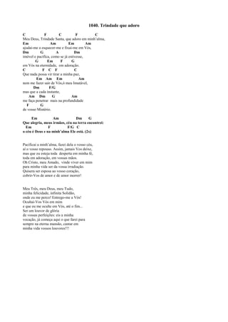 1040. Trindade que adoro
C F C F C
Meu Deus, Trindade Santa, que adoro em minh’alma,
Em Am Em Am
ajudai-me a esquecer-me e fixai-me em Vós,
Dm G A Dm
imóvel e pacífica, como se já estivesse,
G Em F G
em Vós na eternidade, em adoração.
C F C F C
Que nada possa vir tirar a minha paz,
Em Am Em Am
nem me fazer sair de Vós,ó meu Imutável,
Dm F/G
mas que a cada instante,
Am Dm G Am
me faça penetrar mais na profundidade
F G
de vosso Mistério.
Em Am Dm G
Que alegria, meus irmãos, céu na terra encontrei:
Em F F/G C
o céu é Deus e na minh’alma Ele está. (2x)
Pacificai a minh’alma, fazei dela o vosso céu,
aí o vosso repouso. Assim, jamais Vos deixe,
mas que eu esteja toda desperta em minha fé,
toda em adoração, em vossas mãos.
Oh Cristo, meu Amado, vinde viver em mim
para minha vida ser da vossa irradiação.
Quisera ser esposa ao vosso coração,
cobrir-Vos de amor e de amor morrer!
Meu Três, meu Deus, meu Tudo,
minha felicidade, infinita Solidão,
onde eu me perco! Entrego-me a Vós!
Ocultai-Vos Vós em mim
e que eu me oculte em Vós, até o fim...
Ser um louvor de glória
de vossas perfeições: eis a minha
vocação, já começa aqui o que farei para
sempre na eterna mansão, cantar em
minha vida vossos louvores!!!
 