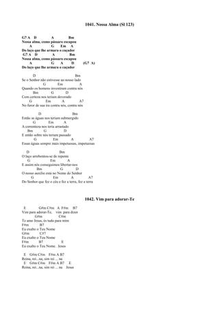 1041. Nossa Alma (Sl 123)
G7 A D A Bm
Nossa alma, como pássaro escapou
A G Em A
Do laço que lhe armara o caçador
G7 A D A Bm
Nossa alma, como pássaro escapou
A G A D (G7 A)
Do laço que lhe armara o caçador
D Bm
Se o Senhor não estivesse ao nosso lado
G Em A
Quando os homens investiram contra nós
Bm G D
Com certeza nos teriam devorado
G Em A A7
No furor de sua ira contra nós, contra nós
D Bm
Então as águas nos teriam submergido
G Em A
A correnteza nos teria arrastado
Bm G D
E então sobre nós teriam passado
G Em A A7
Essas águas sempre mais impetuosas, impetuosas
D Bm
O laço arrebentou-se de repente
G Em A
E assim nós conseguimos libertar-nos
Bm G D
O nosso auxílio está no Nome do Senhor
G Em A A7
Do Senhor que fez o céu e fez a terra, fez a terra
1042. Vim para adorar-Te
E G#m C#m A F#m B7
Vim para adorar-Te, vim para dizer
G#m C#m
Te amo Jesus, és tudo para mim
F#m B7
Eu exalto o Teu Nome
G#m C#7
Eu exalto o Teu Nome
F#m B7 E
Eu exalto o Teu Nome. Jesus
E G#m C#m F#m A B7
Reina, rei...na, sim rei ... na
E G#m C#m F#m A B7 E
Reina, rei...na, sim rei ... na Jesus
 