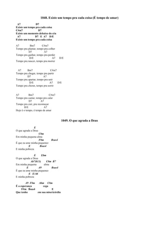 1048. Existe um tempo pra cada coisa (É tempo de amar)
A7 D7
Existe um tempo pra cada coisa
C#m7 D7
Existe um momento debaixo do céu
A7 D7 E A7 D/E
Existe um tempo pra cada coisa
A7 Bm7 C#m7
Tempo pra plantar, tempo pra colher
D7 A7
Tempo pra ganhar, tempo pra perder
D/E A7 D/E
Tempo pra nascer, tempo pra morrer
A7 Bm7 C#m7
Tempo pra chegar, tempo pra partir
D7 A7
Tempo pra apartar, tempo pra unir
D/E A7 D/E
Tempo pra chorar, tempo pra sorrir
A7 Bm7 C#m7
Tempo pra cantar, tempo pra calar
D7 A7
Tempo pra cair, pra recomeçar
D/E A7
Hoje é o tempo, é tempo de amar
1049. O que agrada a Deus
E
O que agrada a Deus
C#m
Em minha pequena alma
F#m Bsus4
É que eu ame minha pequenez
E Bsus4
E minha pobreza
E Ebm
O que agrada a Deus
Ab7(b13) C#m B7
Em minha pequena alma
E A9 Bsus4
É que eu ame minha pequenez
E E/Ab
E minha pobreza
A9 F#m Abm C#m
É a esperança cega
F#m Bsus4 E
Que tenho em sua misericórdia
 