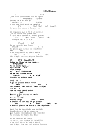 1050. Milagres
A F#m7
Quem vive procurando nos milagres
Bm7(add11) D(add9)
Razões para acreditar
Bm7(add11) E7sus4
E põe sua esperança na palavra
E/D C#m7 F#m7 Bm7 Bbmaj7
De quem diz saber o futuro ver
Já esqueceu que a fé é um caminho
Que os olhos não podem ver
E Deus está presente, mesmo quando
E/D C#m7 F#m7 C7(b5) F#7
O milagre não acontecer
B7sus4 Bm7
Eu me recordo que Jesus
E7sus4 A G
Do jeito que olhava os pecadores
F#7 Bm7
E me surpreendo ao vê-lo assim
Dm6 G7 A Em7
Tão frágil pedindo alguns favores
A7 A7/G D(add9)/F#
Deixa eu ficar na tua casa...
Bm7(add11)
Me dá desta água...
A(add9)/C# Em7
Sobe comigo...
A7 A7/G D(add9)/F#
Vê se não dormes agora
D(add9) E A E/G#
Preciso de amigos aqui
D/F# E7 A
Sigo os passos deste homem
F#m7 Bm7 E
Tão humano, tão divino, raro coração
D/E E7 A
Que na cruz pediu ajuda
F#m7
Quando a dor tornou-se aguda
Bm7
Dor de solidão
E7sus4 Dmaj7 C#m7 F#m7
E chorou ao ver seu amigo partir
Bm7 A F#m7 G#m7 C#7
E sorriu quando da morte o fez regressar
Quem fez da santidade uma vaidade
Possivelmente já se esqueceu
Que muitas prostitutas nos precedem
Na entrada do Reino dos Céus
Eu me recordo de Jesus
Do jeito como olhava os pecadores
E me surpreendo ao vê-lo assim
Tão frágil lhe pedindo alguns favores
 