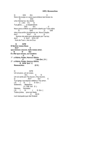 1052. Ressuscitou
G D/G Em C
Novo dia surgiu e o povo que andava nas trevas viu
G D/G
uma intensa luz, teu clarão
C | Am D | G
Tua glória......... a resplandecer.
D/G Em C
Novo povo a trilhar um caminho aberto por Tuas mãos
G D/G C G/B
obra nova enfim já podemos ver, Nova Criação.
Am7 Em7 G D
Somos nós este povo alcançado por Tua luz,
Am7 C Em7 D7/4 D7
fruto da Tua o...bra na Cruz.
G D/F#
O Senhor nosso Deus
Em7 C
que merece o louvor, todo nosso amor.
G D Em
É o Rei que venceu, ao Cordeiro
C D
1ª a Vitória, Poder, Honra e Glória.
C | Am Em | D |
2ª a Vitória, Poder, Honra e Glória.
G D/F# Em7 C
Ressuscitou. (2 X )
G D/F#
Um só povo, um só corpo,
Em C G
Um só canto pra Teu louvor, (Teu louvor),
G Am7 Em C
Tua Igreja, tua esposa celebra o Teu amor.
| G | D | D Em |
Soberano, Majestoso,
| C G/B Am D |
Glorioso, Vencedor.
| G | D | D Em |
Todos juntos, povo em festa,
C D4 D
num banquete que não findará!
 